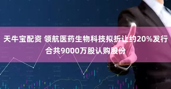 天牛宝配资 领航医药生物科技拟折让约20%发行合共9000万股认购股份