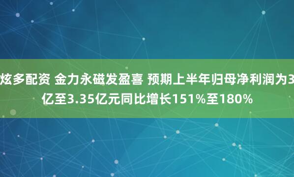 炫多配资 金力永磁发盈喜 预期上半年归母净利润为3亿至3.35亿元同比增长151%至180%