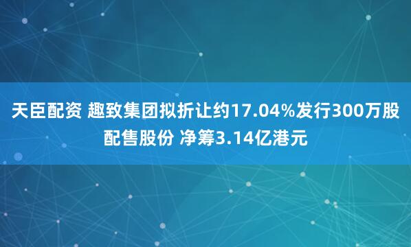 天臣配资 趣致集团拟折让约17.04%发行300万股配售股份 净筹3.14亿港元