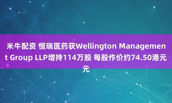 米牛配资 恒瑞医药获Wellington Management Group LLP增持114万股 每股作价约74.50港元