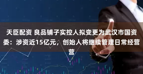 天臣配资 良品铺子实控人拟变更为武汉市国资委：涉资近15亿元，创始人将继续管理日常经营