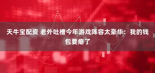 天牛宝配资 老外吐槽今年游戏阵容太豪华：我的钱包要瘪了