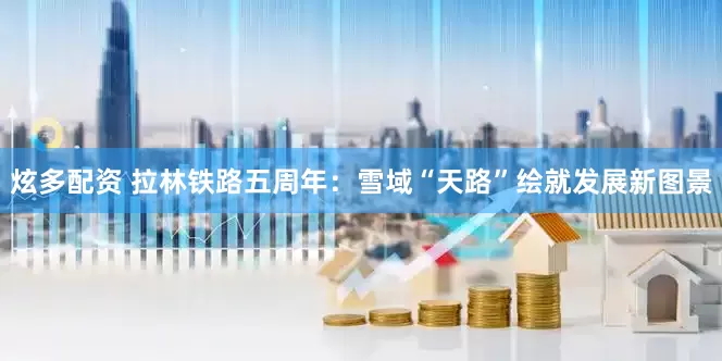 炫多配资 拉林铁路五周年：雪域“天路”绘就发展新图景