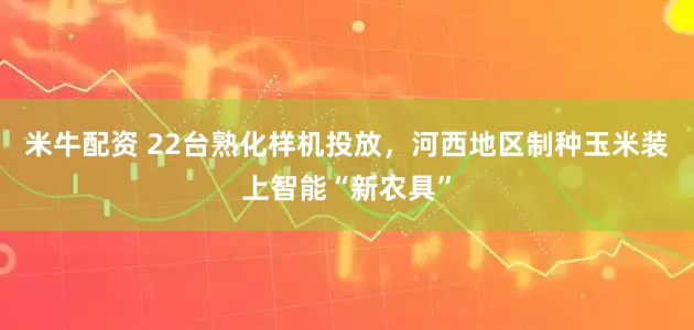 米牛配资 22台熟化样机投放，河西地区制种玉米装上智能“新农具”